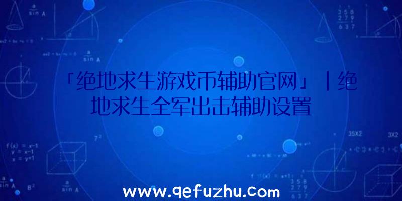 「绝地求生游戏币辅助官网」|绝地求生全军出击辅助设置